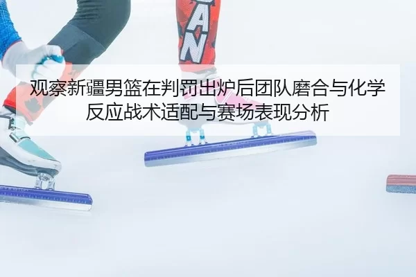 观察新疆男篮在判罚出炉后团队磨合与化学反应战术适配与赛场表现分析