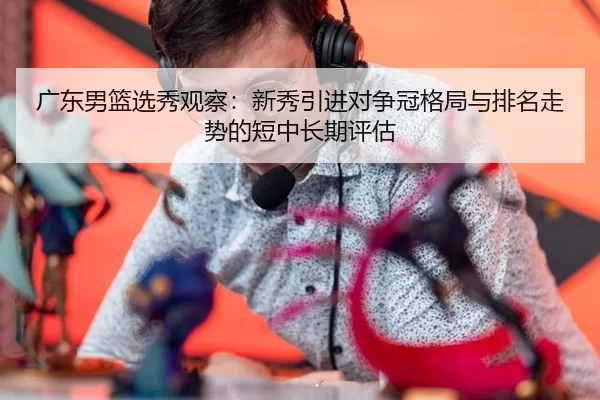 广东男篮选秀观察：新秀引进对争冠格局与排名走势的短中长期评估