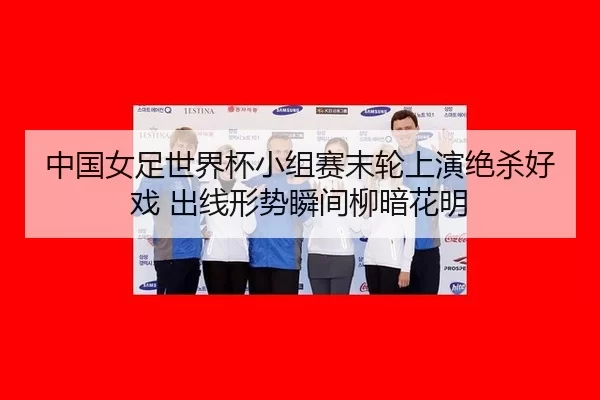 中国女足世界杯小组赛末轮上演绝杀好戏 出线形势瞬间柳暗花明 | Kaiyun